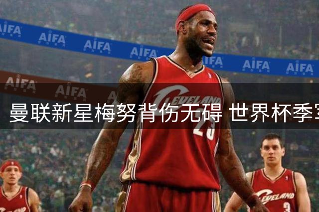 曼联新星梅努背伤无碍 世界杯季军战后将火线归队合练