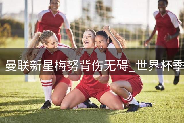 曼联新星梅努背伤无碍 世界杯季军战后将火线归队合练